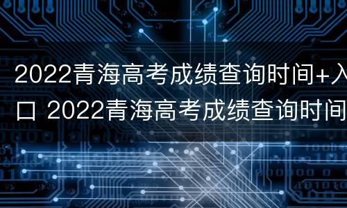 2022青海高考成绩查询时间+入口 2022青海高考成绩查询时间 入口在哪里