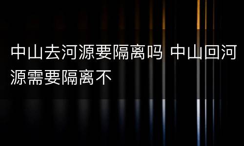 中山去河源要隔离吗 中山回河源需要隔离不