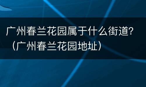 广州春兰花园属于什么街道？（广州春兰花园地址）