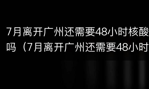 7月离开广州还需要48小时核酸吗（7月离开广州还需要48小时核酸吗现在）