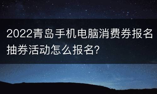 2022青岛手机电脑消费券报名抽券活动怎么报名？