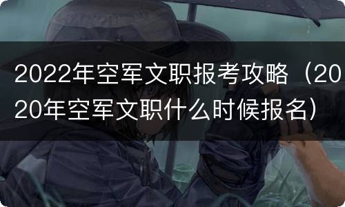2022年空军文职报考攻略（2020年空军文职什么时候报名）