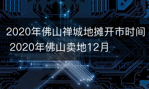 2020年佛山禅城地摊开市时间 2020年佛山卖地12月