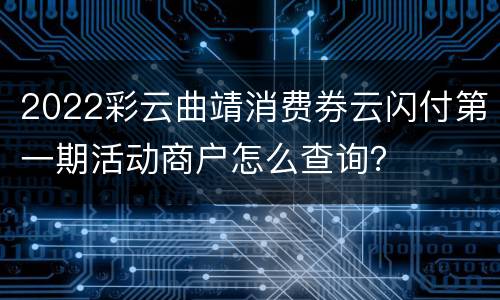 2022彩云曲靖消费券云闪付第一期活动商户怎么查询？
