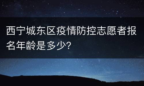 西宁城东区疫情防控志愿者报名年龄是多少？