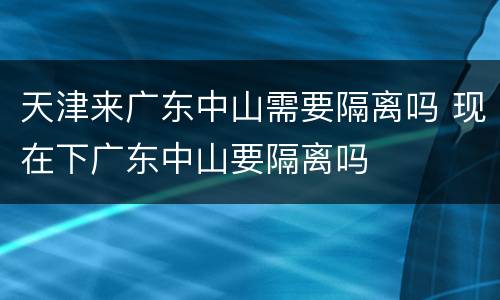 天津来广东中山需要隔离吗 现在下广东中山要隔离吗