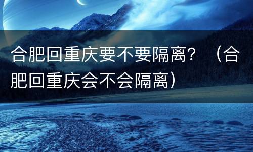 合肥回重庆要不要隔离？（合肥回重庆会不会隔离）