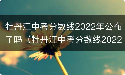 牡丹江中考分数线2022年公布了吗（牡丹江中考分数线2022年公布了吗）