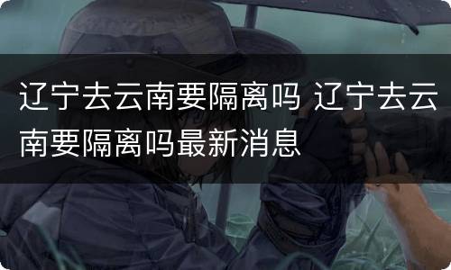 辽宁去云南要隔离吗 辽宁去云南要隔离吗最新消息