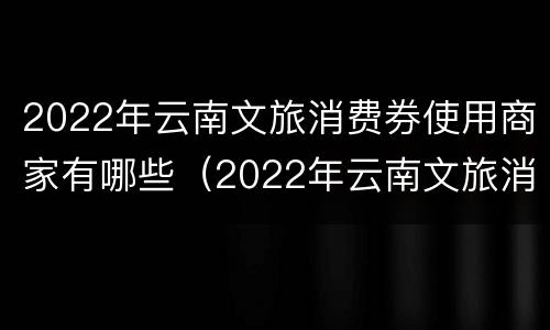 2022年云南文旅消费券使用商家有哪些（2022年云南文旅消费券使用商家有哪些优惠政策）