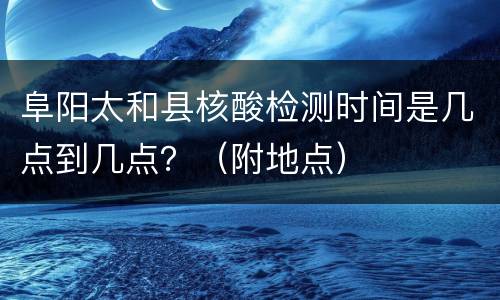 阜阳太和县核酸检测时间是几点到几点？（附地点）