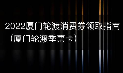 2022厦门轮渡消费券领取指南（厦门轮渡季票卡）