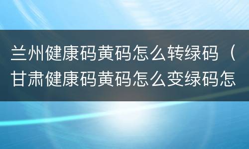 兰州健康码黄码怎么转绿码（甘肃健康码黄码怎么变绿码怎么重新申请）