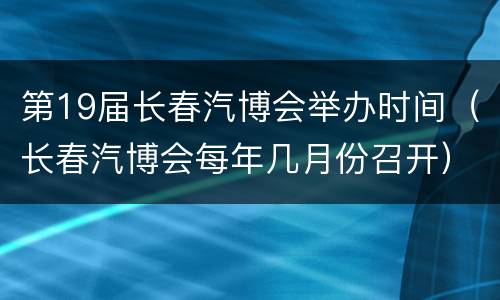 第19届长春汽博会举办时间（长春汽博会每年几月份召开）