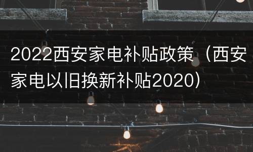2022西安家电补贴政策（西安家电以旧换新补贴2020）