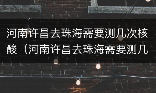 河南许昌去珠海需要测几次核酸（河南许昌去珠海需要测几次核酸检测）