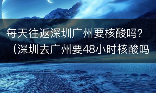 每天往返深圳广州要核酸吗？（深圳去广州要48小时核酸吗）