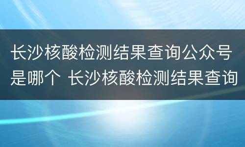 长沙核酸检测结果查询公众号是哪个 长沙核酸检测结果查询公众号是哪个公司的