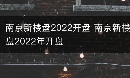 南京新楼盘2022开盘 南京新楼盘2022年开盘