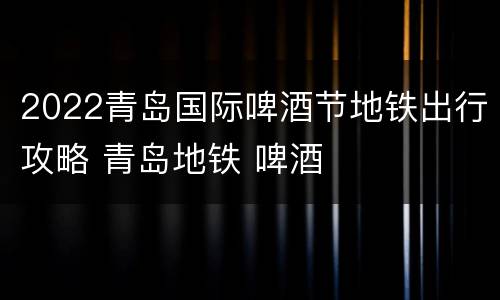 2022青岛国际啤酒节地铁出行攻略 青岛地铁 啤酒