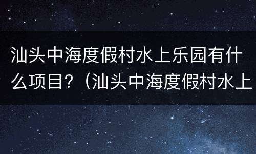 汕头中海度假村水上乐园有什么项目?（汕头中海度假村水上乐园门票）