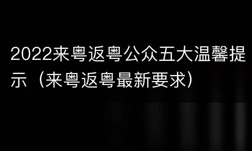 2022来粤返粤公众五大温馨提示（来粤返粤最新要求）