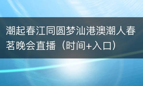 潮起春江同圆梦汕港澳潮人春茗晚会直播（时间+入口）