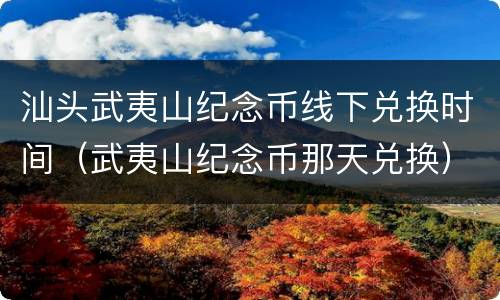 汕头武夷山纪念币线下兑换时间（武夷山纪念币那天兑换）