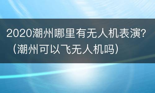 2020潮州哪里有无人机表演？（潮州可以飞无人机吗）