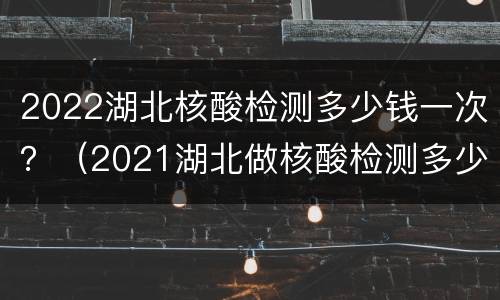 2022湖北核酸检测多少钱一次？（2021湖北做核酸检测多少钱）