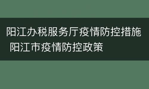 阳江办税服务厅疫情防控措施 阳江市疫情防控政策