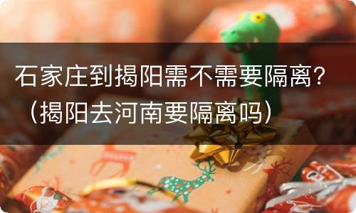石家庄到揭阳需不需要隔离？（揭阳去河南要隔离吗）
