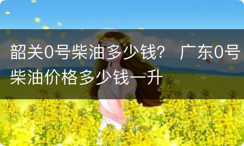 韶关0号柴油多少钱？ 广东0号柴油价格多少钱一升
