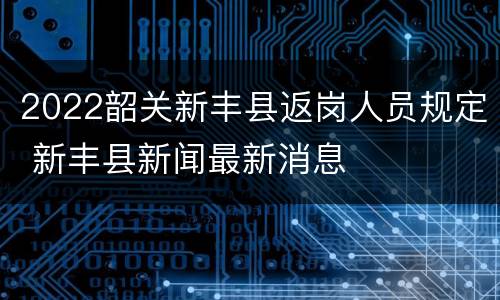 2022韶关新丰县返岗人员规定 新丰县新闻最新消息