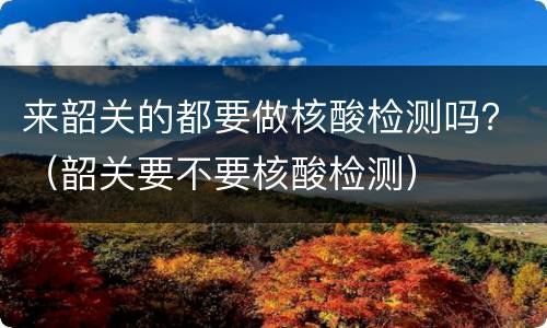 来韶关的都要做核酸检测吗？（韶关要不要核酸检测）