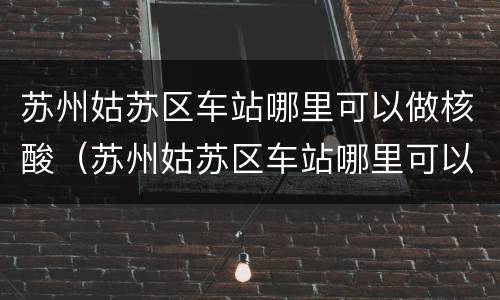 苏州姑苏区车站哪里可以做核酸（苏州姑苏区车站哪里可以做核酸检测报告）
