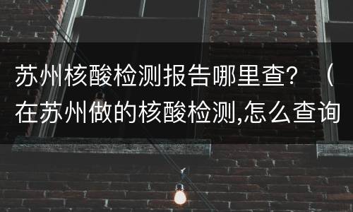 苏州核酸检测报告哪里查？（在苏州做的核酸检测,怎么查询检测结果）