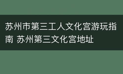 苏州市第三工人文化宫游玩指南 苏州第三文化宫地址