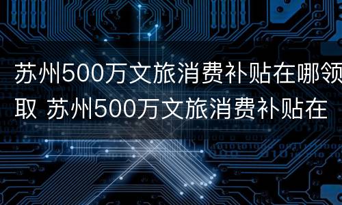 苏州500万文旅消费补贴在哪领取 苏州500万文旅消费补贴在哪领取的