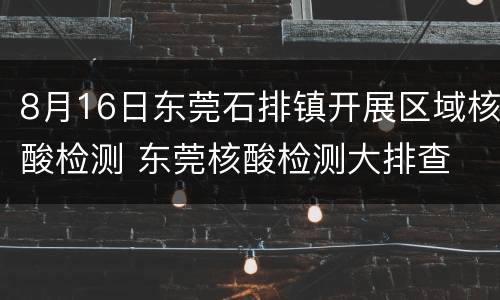 8月16日东莞石排镇开展区域核酸检测 东莞核酸检测大排查