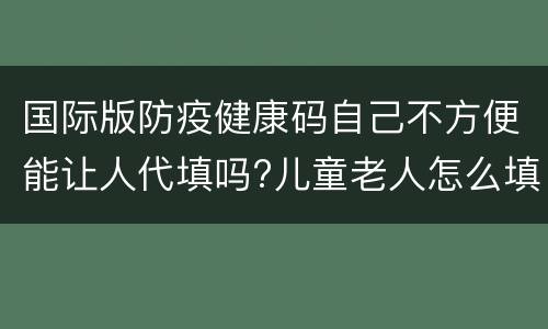 国际版防疫健康码自己不方便能让人代填吗?儿童老人怎么填？
