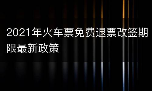 2021年火车票免费退票改签期限最新政策