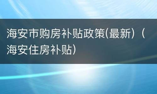 海安市购房补贴政策(最新)（海安住房补贴）