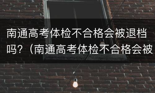 南通高考体检不合格会被退档吗?（南通高考体检不合格会被退档吗现在）