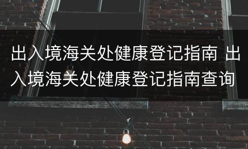 出入境海关处健康登记指南 出入境海关处健康登记指南查询
