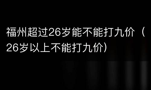 福州超过26岁能不能打九价（26岁以上不能打九价）