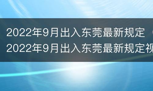 2022年9月出入东莞最新规定（2022年9月出入东莞最新规定视频）