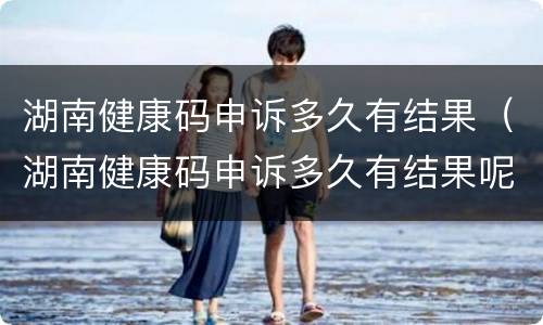 湖南健康码申诉多久有结果（湖南健康码申诉多久有结果呢）