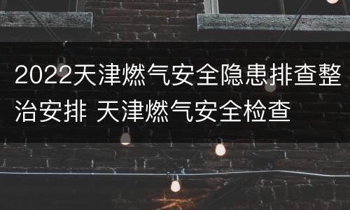 2022天津燃气安全隐患排查整治安排 天津燃气安全检查