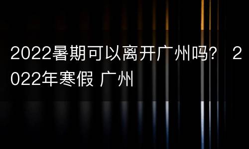 2022暑期可以离开广州吗？ 2022年寒假 广州
